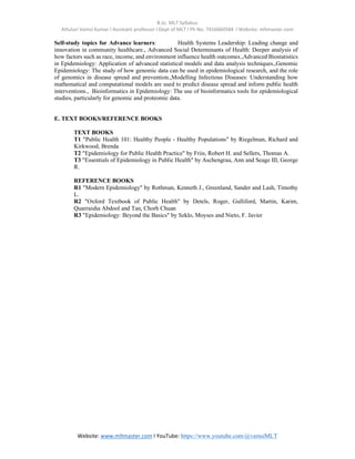 B.Sc. MLT Syllabus
Attuluri Vamsi Kumar I Assistant professor I Dept of MLT I Ph No: 7416660584 I Website: mltmaster.com
Website: www.mltmaster.com I YouTube: https://www.youtube.com/@vamsiMLT
Self-study topics for Advance learners: Health Systems Leadership: Leading change and
innovation in community healthcare., Advanced Social Determinants of Health: Deeper analysis of
how factors such as race, income, and environment influence health outcomes.,Advanced Biostatistics
in Epidemiology: Application of advanced statistical models and data analysis techniques.,Genomic
Epidemiology: The study of how genomic data can be used in epidemiological research, and the role
of genomics in disease spread and prevention.,Modelling Infectious Diseases: Understanding how
mathematical and computational models are used to predict disease spread and inform public health
interventions., Bioinformatics in Epidemiology: The use of bioinformatics tools for epidemiological
studies, particularly for genomic and proteomic data.
E. TEXT BOOKS/REFERENCE BOOKS
TEXT BOOKS
T1 "Public Health 101: Healthy People - Healthy Populations" by Riegelman, Richard and
Kirkwood, Brenda
T2 "Epidemiology for Public Health Practice" by Friis, Robert H. and Sellers, Thomas A.
T3 "Essentials of Epidemiology in Public Health" by Aschengrau, Ann and Seage III, George
R.
REFERENCE BOOKS
R1 "Modern Epidemiology" by Rothman, Kenneth J., Greenland, Sander and Lash, Timothy
L.
R2 "Oxford Textbook of Public Health" by Detels, Roger, Gulliford, Martin, Karim,
Quarraisha Abdool and Tan, Chorh Chuan
R3 "Epidemiology: Beyond the Basics" by Szklo, Moyses and Nieto, F. Javier
 