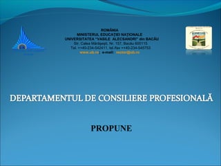 ROMÂNIA
MINISTERUL EDUCAŢIEI NAŢIONALE
UNIVERSITATEA “VASILE ALECSANDRI” din BACĂU
Str. Calea Mărăşeşti, Nr. 157, Bacău 600115
Tel. ++40-234-542411, tel./fax ++40-234-545753
www.ub.ro; e-mail: rector@ub.ro
PROPUNE
 