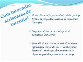 Pentru fiecare CV pe care doriţi să-l expediaţi
trebuie să pregătiţi o scrisoare de prezentare
(intenţie);
Scopul acesteia este de a vă ajuta să
participaţi la interviu;
Scrisorile de prezentare nu trebuie să repete
informaţiile conţinute în CV, ci să exprime
interesul şi motivaţia dumneavoastră în
obţinerea postului pentru care concuraţi.
 