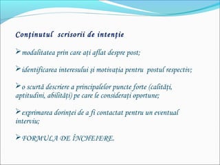 Conţinutul scrisorii de intenţie
modalitatea prin care aţi aflat despre post;
identificarea interesului şi motivaţia pentru postul respectiv;
o scurtă descriere a principalelor puncte forte (calităţi,
aptitudini, abilităţi) pe care le consideraţi oportune;
exprimarea dorinţei de a fi contactat pentru un eventual
interviu;
FORMULA DE ÎNCHEIERE.
 
