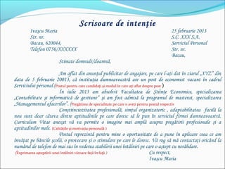 Scrisoare de intenţie
Ivaşcu Maria 25 februarie 2013
Str. nr. S.C. XXX S.A.
Bacau, 620044, Serviciul Personal
Telefon 0756/XXXXXX Str. nr.
Bacau,  
  Stimate domnule/doamnă,
 
Am aflat din anunţul publicitar de angajare, pe care l-aţi dat în ziarul „XYZ” din
data de 5 februarie 20013, că instituţia dumneavoastră are un post de economist vacant în cadrul
Serviciului personal.(Postul pentru care candidaţi şi modul în care aţi aflat despre post )
În iulie 2013 am absolvit Facultatea de Ştiinţe Economice, specializarea
„Contabilitate şi informatică de gestiune” şi am fost admisă la programul de masterat, specializarea
„Managementul afacerilor”. (Pregătirea de specialitate pe care o aveţi pentru postul respectiv
Conştiinciozitatea profesională, simţul organizatoric , adaptabilitatea facilă la
nou sunt doar câteva dintre aptitudinile pe care doresc să le pun în serviciul firmei dumneavoastră.
Curriculum Vitae anexat vă va permite o imagine mai amplă asupra pregătirii profesionale şi a
aptitudinilor mele. (Calităţile şi motivaţia personală )
Postul reprezintă pentru mine o oportunitate de a pune în aplicare ceea ce am
învăţat pe băncile şcolii, o provocare şi o stimulare pe care le doresc. Vă rog să mă contactaţi oricând la
numărul de telefon de mai sus în vederea stabilirii unei întâlniri pe care o aştept cu nerăbdare.
 (Exprimarea aşteptării unei întâlniri viitoare faţă în faţă ) Cu respect,
Ivaşcu Maria
 