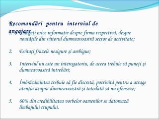 Recomandări pentru interviul de
angajare1. Culegeţi orice informaţie despre firma respectivă, despre
noutăţile din viitorul dumneavoastră sector de activitate;
2. Evitaţi frazele nesigure şi ambigue;
3. Interviul nu este un interogatoriu, de aceea trebuie să puneţi şi
dumneavoastră întrebări;
4. Îmbrăcămintea trebuie să fie discretă, potrivită pentru a atrage
atenţia asupra dumneavoastră şi totodată să nu ofenseze;
5. 60% din credibilitatea vorbelor oamenilor se datorează
limbajului trupului.
 