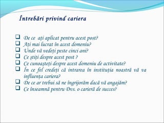 Întrebări privind cariera
 De ce aţi aplicat pentru acest post?
 Aţi mai lucrat în acest domeniu?
 Unde vă vedeţi peste cinci ani?
 Ce ştiţi despre acest post ?
 Ce cunoaşteţi despre acest domeniu de activitate?
 În ce fel credeţi că intrarea în instituţia noastră vă va
influenţa cariera?
 De ce ar trebui să ne îngrijorăm dacă vă angajăm?
 Ce înseamnă pentru Dvs. o carieră de succes?
 