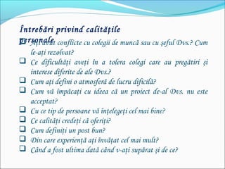 Întrebări privind calităţile
personale Aţi avut conflicte cu colegii de muncă sau cu şeful Dvs.? Cum
le-aţi rezolvat?
 Ce dificultăţi aveţi în a tolera colegi care au pregătiri şi
interese diferite de ale Dvs.?
 Cum aţi defini o atmosferă de lucru dificilă?
 Cum vă împăcaţi cu ideea că un proiect de-al Dvs. nu este
acceptat?
 Cu ce tip de persoane vă înţelegeţi cel mai bine?
 Ce calităţi credeţi că oferiţi?
 Cum definiţi un post bun?
 Din care experienţă aţi învăţat cel mai mult?
 Când a fost ultima dată când v-aţi supărat şi de ce?
 