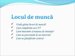  Unde găsim locuri de muncă?
 Cum completăm un CV?
 Cum întocmim scrisoarea de intenţie?
 Cum ne prezentăm la un interviu?
 Cum ne planificăm cariera?
 
