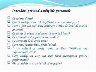 Întrebări privind ambiţiile personale
 Ce salariu doriţi?
 Cu cât credeţi că merită răsplătită munca acestui post?
 Care a fost cea mai mare realizare a Dvs. la locul de muncă
anterior?
 Ce faceţi de obicei când lucrurile se mişcă încet?
 Ce aţi învăţat din greşelile trecutului?
 Ce aşteptaţi de la acest post?
 Care este, pentru Dvs., postul ideal?
 În ce măsură se poate conta pe Dvs. (loialitate, ore
suplimentare, etc.)?
 Care credeţi că este cea mai bună recompensă pentru
performanţă?
 De ce credeţi că ar trebui să vă angajăm?
 