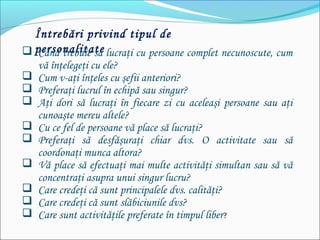 Întrebări privind tipul de
personalitate Când trebuie să lucraţi cu persoane complet necunoscute, cum
vă înţelegeţi cu ele?
 Cum v-aţi înţeles cu şefii anteriori?
 Preferaţi lucrul în echipă sau singur?
 Aţi dori să lucraţi în fiecare zi cu aceleaşi persoane sau aţi
cunoaşte mereu altele?
 Cu ce fel de persoane vă place să lucraţi?
 Preferaţi să desfăşuraţi chiar dvs. O activitate sau să
coordonaţi munca altora?
 Vă place să efectuaţi mai multe activităţi simultan sau să vă
concentraţi asupra unui singur lucru?
 Care credeţi că sunt principalele dvs. calităţi?
 Care credeţi că sunt slăbiciunile dvs?
 Care sunt activităţile preferate în timpul liber?
 