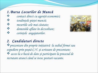 1. Bursa Locurilor de Muncă
 contact direct cu agenţii economici;
 tendinţele pieţei muncii;
 meseriile cele mai căutate;
 domeniile aflate în dezvoltare;
 cerinţele angajatorilor.
2. Candidaturi directe
prezentare din proprie iniţiativă la sediul firmei sau
expediere prin poştă C.V. şi scrisoare de prezentare;
 acces la o bază de date şi participare la procesul de
recrutare atunci când se ivesc posturi vacante.
 