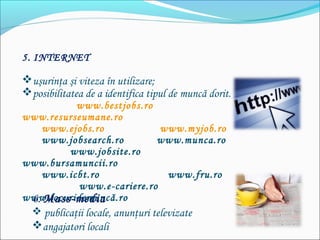 5. INTERNET
uşurinţa şi viteza în utilizare;
posibilitatea de a identifica tipul de muncă dorit.
www.bestjobs.ro
www.resurseumane.ro
www.ejobs.ro www.myjob.ro
www.jobsearch.ro www.munca.ro
www.jobsite.ro
www.bursamuncii.ro
www.icbt.ro www.fru.ro
www.e-cariere.ro
www.locuridemuncă.ro6. Mass-media
 publicaţii locale, anunţuri televizate
angajatori locali
 