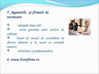 7. Agenţiile şi firmele de
recrutare
 câştigăm timp util ;
 avem garanţia unor servicii de
calitate;
 locuri de muncă de actualitate în
diverse domenii şi în acord cu cerinţele
noastre;
 seriozitate şi profesionalism.
8. www.listafirme.ro
 