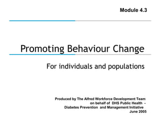Module 4.3

Promoting Behaviour Change
For individuals and populations

Produced by The Alfred Workforce Development Team
on behalf of DHS Public Health Diabetes Prevention and Management Initiative
June 2005

 