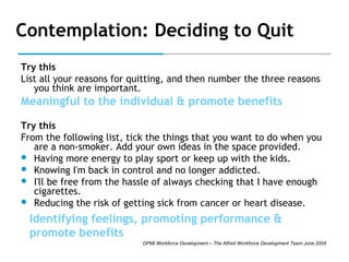 Contemplation: Deciding to Quit
Try this
List all your reasons for quitting, and then number the three reasons
you think are important.

Meaningful to the individual & promote benefits
Try this
From the following list, tick the things that you want to do when you
are a non-smoker. Add your own ideas in the space provided.
 Having more energy to play sport or keep up with the kids.
 Knowing I'm back in control and no longer addicted.
 I'll be free from the hassle of always checking that I have enough
cigarettes.
 Reducing the risk of getting sick from cancer or heart disease.

Identifying feelings, promoting performance &
promote benefits
DPMI Workforce Development – The Alfred Workforce Development Team June 2005

 