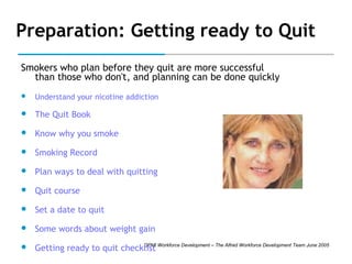 Preparation: Getting ready to Quit
Smokers who plan before they quit are more successful
than those who don't, and planning can be done quickly


Understand your nicotine addiction



The Quit Book



Know why you smoke



Smoking Record



Plan ways to deal with quitting



Quit course



Set a date to quit



Some words about weight gain



DPMI
Getting ready to quit checklist Workforce Development – The Alfred Workforce Development Team June 2005

 