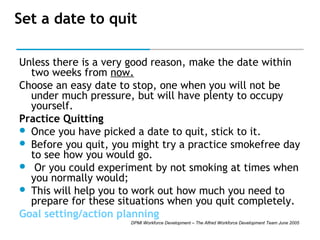 Set a date to quit
Unless there is a very good reason, make the date within
two weeks from now.
Choose an easy date to stop, one when you will not be
under much pressure, but will have plenty to occupy
yourself.
Practice Quitting  
 Once you have picked a date to quit, stick to it. 
 Before you quit, you might try a practice smokefree day
to see how you would go. 
 Or you could experiment by not smoking at times when
you normally would;
 This will help you to work out how much you need to
prepare for these situations when you quit completely.
Goal setting/action planning
DPMI Workforce Development – The Alfred Workforce Development Team June 2005

 