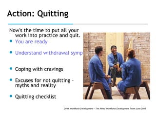 Action: Quitting
Now's the time to put all your
work into practice and quit.
 You are ready


Understand withdrawal symptoms



Coping with cravings



Excuses for not quitting –
myths and reality



Quitting checklist
DPMI Workforce Development – The Alfred Workforce Development Team June 2005

 