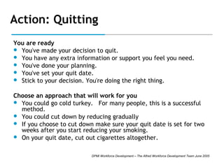 Action: Quitting
You are ready
 You've made your decision to quit.
 You have any extra information or support you feel you need.
 You've done your planning.
 You've set your quit date.
 Stick to your decision. You're doing the right thing.
Choose an approach that will work for you
 You could go cold turkey. For many people, this is a successful
method.
 You could cut down by reducing gradually
 If you choose to cut down make sure your quit date is set for two
weeks after you start reducing your smoking.
 On your quit date, cut out cigarettes altogether.
DPMI Workforce Development – The Alfred Workforce Development Team June 2005

 