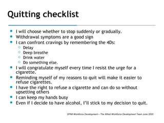 Quitting checklist




I will choose whether to stop suddenly or gradually.
Withdrawal symptoms are a good sign
I can confront cravings by remembering the 4Ds: 











Delay
Deep breathe
Drink water
Do something else.

I will congratulate myself every time I resist the urge for a
cigarette.
Reminding myself of my reasons to quit will make it easier to
refuse cigarettes.
I have the right to refuse a cigarette and can do so without
upsetting others
I can keep my hands busy
Even if I decide to have alcohol, I’ll stick to my decision to quit.
DPMI Workforce Development – The Alfred Workforce Development Team June 2005

 
