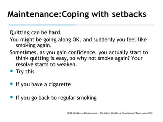 Maintenance:Coping with setbacks
Quitting can be hard.
You might be going along OK, and suddenly you feel like
smoking again.
Sometimes, as you gain confidence, you actually start to
think quitting is easy, so why not smoke again? Your
resolve starts to weaken.
 Try this


If you have a cigarette



If you go back to regular smoking
DPMI Workforce Development – The Alfred Workforce Development Team June 2005

 