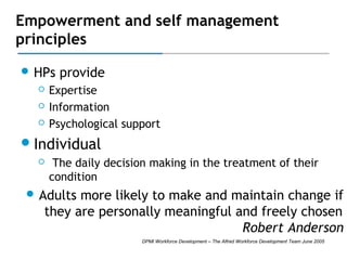 Empowerment and self management
principles
 HPs




provide

Expertise
Information
Psychological support

 Individual


The daily decision making in the treatment of their
condition

 Adults

more likely to make and maintain change if
they are personally meaningful and freely chosen
Robert Anderson
DPMI Workforce Development – The Alfred Workforce Development Team June 2005

 