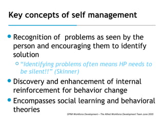 Key concepts of self management
 Recognition

of problems as seen by the
person and encouraging them to identify
solution


“Identifying problems often means HP needs to
be silent!!” (Skinner)

 Discovery

and enhancement of internal
reinforcement for behavior change
 Encompasses social learning and behavioral
theories
DPMI Workforce Development – The Alfred Workforce Development Team June 2005

 