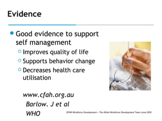 Evidence
 Good

evidence to support
self management
Improves quality of life
 Supports behavior change
 Decreases health care
utilisation


www.cfah.org.au
Barlow. J et al
WHO

DPMI Workforce Development – The Alfred Workforce Development Team June 2005

 