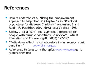 References







Robert Anderson et al “Using the empowerment
approach to help clients” Chapter 17 in “Practical
psychology for diabetes Clinicians” Anderson, B and
Rubin, R. Published ADA Alexandria Virginia 1996.
Barlow J. et a “Self – management approaches for
people with chronic conditions: a review” Patient
Education and Counseling 48 (2002) 177-187
“Patients as effective collaborators in managing chronic
conditions”
www.cfah.org.au
Adherence to long term therapies www.who.org go to
publications link

DPMI Workforce Development – The Alfred Workforce Development Team June 2005

 