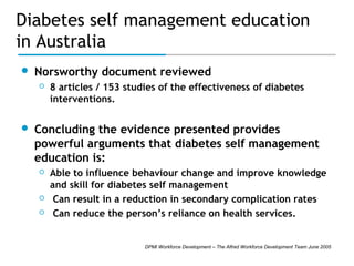 Diabetes self management education
in Australia


Norsworthy document reviewed




8 articles / 153 studies of the effectiveness of diabetes
interventions.

Concluding the evidence presented provides
powerful arguments that diabetes self management
education is:





Able to influence behaviour change and improve knowledge
and skill for diabetes self management
Can result in a reduction in secondary complication rates
Can reduce the person’s reliance on health services.

DPMI Workforce Development – The Alfred Workforce Development Team June 2005

 
