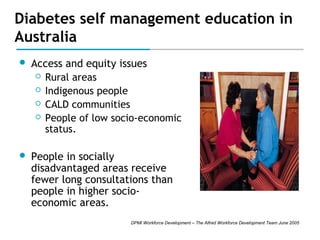 Diabetes self management education in
Australia


Access and equity issues
 Rural areas
 Indigenous people
 CALD communities
 People of low socio-economic
status.



People in socially
disadvantaged areas receive
fewer long consultations than
people in higher socioeconomic areas.
DPMI Workforce Development – The Alfred Workforce Development Team June 2005

 