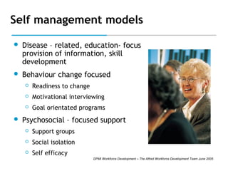 Self management models


Disease – related, education- focus
provision of information, skill
development



Behaviour change focused



Motivational interviewing





Readiness to change
Goal orientated programs

Psychosocial – focused support


Support groups



Social isolation



Self efficacy
DPMI Workforce Development – The Alfred Workforce Development Team June 2005

 