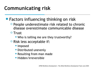 Communicating risk
 Factors

influencing thinking on risk

People underestimate risk related to chronic
disease overestimate communicable disease
 Trust


 Who



is telling me are they trustworthy?

Risk less acceptable if:
 Imposed
 Distributed

unevenly
 Resulting from man made
 Hidden/irreversible
DPMI Workforce Development – The Alfred Workforce Development Team June 2005

 