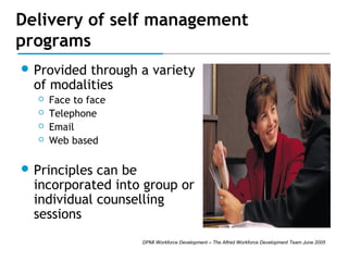 Delivery of self management
programs
 Provided

through a variety
of modalities





Face to face
Telephone
Email
Web based

 Principles

can be
incorporated into group or
individual counselling
sessions
DPMI Workforce Development – The Alfred Workforce Development Team June 2005

 