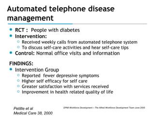 Automated telephone disease
management



RCT : People with diabetes
Intervention:





Received weekly calls from automated telephone system
To discuss self-care activities and hear self-care tips

Control: Normal office visits and information

FINDINGS:
 Intervention Group





Reported fewer depressive symptoms
Higher self efficacy for self care
Greater satisfaction with services received
Improvement in health related quality of life

Petitte et al
Medical Care 38, 2000

DPMI Workforce Development – The Alfred Workforce Development Team June 2005

 