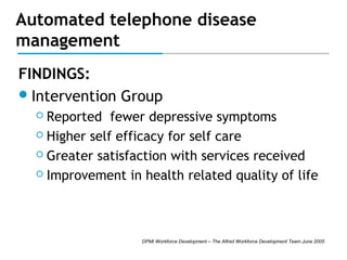 Automated telephone disease
management
FINDINGS:
 Intervention Group
Reported fewer depressive symptoms
 Higher self efficacy for self care
 Greater satisfaction with services received
 Improvement in health related quality of life


DPMI Workforce Development – The Alfred Workforce Development Team June 2005

 