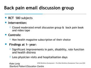 Back pain email discussion group


RCT 580 subjects



Intervention:




Closed moderated email discussion group & back pain book
and video tape

Controls:


Non health magazine subscription of their choice

 Findings at 1- year:


Significant improvements in pain, disability, role function
and health distress



Less physician visits and hospitalisation days

DPMI Workforce Development – The Alfred Workforce Development Team June 2005
Kate Lorig
Stanford Patient Education Centre

 