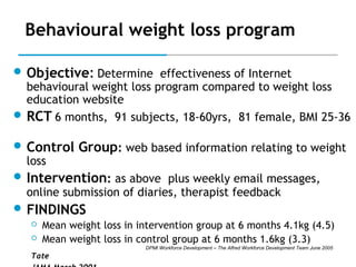 Behavioural weight loss program
 Objective: Determine effectiveness of Internet

behavioural weight loss program compared to weight loss
education website
 RCT 6 months, 91 subjects, 18-60yrs, 81 female, BMI 25-36
 Control

loss

Group: web based information relating to weight

 Intervention: as above plus weekly email messages,

online submission of diaries, therapist feedback

 FINDINGS



Mean weight loss in intervention group at 6 months 4.1kg (4.5)
Mean weight loss in control group at 6 months 1.6kg (3.3)
DPMI Workforce Development – The Alfred Workforce Development Team June 2005

Tate

 