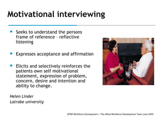 Motivational interviewing


Seeks to understand the persons
frame of reference – reflective
listening



Expresses acceptance and affirmation



Elicits and selectively reinforces the
patients own self motivational
statement, expression of problem,
concern, desire and intention and
ability to change.

Helen Linder
Latrobe university
DPMI Workforce Development – The Alfred Workforce Development Team June 2005

 