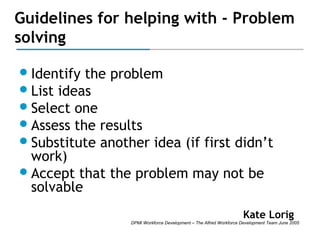 Guidelines for helping with - Problem
solving
 Identify

the problem
 List ideas
 Select one
 Assess the results
 Substitute another idea (if first didn’t
work)
 Accept that the problem may not be
solvable
Kate Lorig

DPMI Workforce Development – The Alfred Workforce Development Team June 2005

 