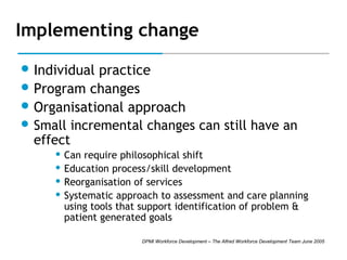 Implementing change
 Individual

practice
 Program changes
 Organisational approach
 Small incremental changes can still have an
effect
Can require philosophical shift
 Education process/skill development
 Reorganisation of services
 Systematic approach to assessment and care planning
using tools that support identification of problem &
patient generated goals


DPMI Workforce Development – The Alfred Workforce Development Team June 2005

 