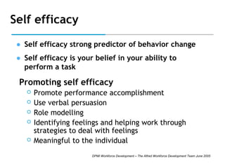 Self efficacy
• Self efficacy strong predictor of behavior change
• Self efficacy is your belief in your ability to
perform a task

Promoting self efficacy







Promote performance accomplishment
Use verbal persuasion
Role modelling
Identifying feelings and helping work through
strategies to deal with feelings
Meaningful to the individual
DPMI Workforce Development – The Alfred Workforce Development Team June 2005

 