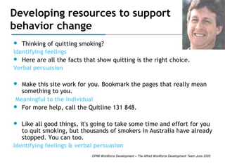 Developing resources to support
behavior change


Thinking of quitting smoking?

Identifying feelings


Here are all the facts that show quitting is the right choice.

Verbal persuasion


Make this site work for you. Bookmark the pages that really mean
something to you.

Meaningful to the individual


For more help, call the Quitline 131 848.



Like all good things, it's going to take some time and effort for you
to quit smoking, but thousands of smokers in Australia have already
stopped. You can too.

Identifying feelings & verbal persuasion
DPMI Workforce Development – The Alfred Workforce Development Team June 2005

 