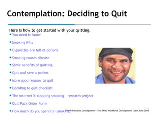 Contemplation: Deciding to Quit
Here is how to get started with your quitting.
You

need to know

Smoking

Kills

Cigarettes
Smoking
Some
Quit

are full of poisons

causes disease

benefits of quitting

and save a packet

More

good reasons to quit

Deciding

to quit checklist

The

internet & stopping smoking - research project

Quit

Pack Order Form

How

DPMI
much do you spend on smoking? Workforce Development – The Alfred Workforce Development Team June 2005

 