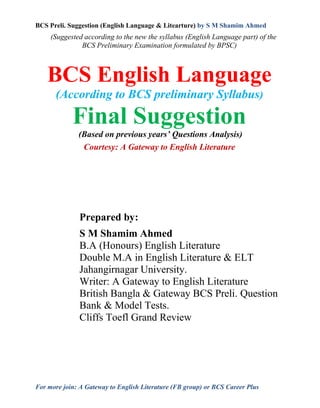 BCS Preli. Suggestion (English Language & Litearture) by S M Shamim Ahmed
For more join: A Gateway to English Literature (FB group) or BCS Career Plus
(Suggested according to the new the syllabus (English Language part) of the
BCS Preliminary Examination formulated by BPSC)
BCS English Language
(According to BCS preliminary Syllabus)
Final Suggestion
(Based on previous years’ Questions Analysis)
Courtesy: A Gateway to English Literature
Prepared by:
S M Shamim Ahmed
B.A (Honours) English Literature
Double M.A in English Literature & ELT
Jahangirnagar University.
Writer: A Gateway to English Literature
British Bangla & Gateway BCS Preli. Question
Bank & Model Tests.
Cliffs Toefl Grand Review
 