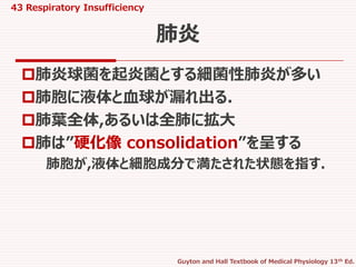 43 Respiratory Insufficiency
Guyton and Hall Textbook of Medical Physiology 13th Ed.
肺炎球菌を起炎菌とする細菌性肺炎が多い
肺胞に液体と血球が漏れ出る.
肺葉全体,あるいは全肺に拡大
肺は”硬化像 consolidation”を呈する
肺胞が,液体と細胞成分で満たされた状態を指す.
肺炎
 
