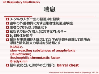 43 Respiratory Insufficiency
Guyton and Hall Textbook of Medical Physiology 13th Ed.
 3-5%の人が一生の経過中に経験
 空中の外部物質に対する難治性気道過敏症
 患者の70%は,30歳以下
 花粉やスモッグ(老人)に対するアレルギー
 IgE抗体が関与
 花粉が肥満細胞と反応して以下の物質を遊離して局所の
浮腫と細気管支の攣縮を引き起こす.
ヒスタミン,
slow-reacting substances of anaphylaxis
(leukotriene)
Eosinophilic chemotactic factor
Bradykinin
 経年変化として,胸郭のビア樽化 barrel chest
喘息
 