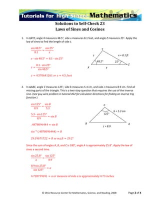  
© Ohio Resource Center for Mathematics, Science, and Reading, 2008                    Page 2 of 4 
Solutions to Self­Check 23 
Laws of Sines and Cosines 
 
1. In ∆XYZ, angle X measures 48.5°, side x measures 8.1 feet, and angle Z measures 25°. Apply the 
law  o fi the  of side z.   of sines t nd   length
sin 48.5°
 
8.1
sin 25°
 
 
· si 8 .1 · sin 25° n 4 .5° 8
 
8.1 · sin 25°
sin 48.5°
 
 
4.570641261    4.5   
 
 
2. In ∆ABC, angle C measures 125°, side b measures 5.3 cm, and side c measures 8.9 cm. Find all 
missing parts of the triangle. This is a two‐step question that requires the use of the inverse 
sine. (See guy‐wire problem in tutorial #22 for calculator directions for finding an inverse trig 
function.) 
sin 125°
 
8.9 5.3
sin
 
 
5.3 · sin 125°
8.9
sin
 
78
 
. 48 096444 sin  
 
sin .4878096444  
 
29.19671722  or m 29.2° 
 
Since the sum of angles A, B, and C is 180°, angle A is approximately 25.8°. Apply the law of 
sine d ti .s a secon me   
sin 25.8°
8.9
sin 125°
 
 
8.9 sin 25.8°
sin 125°
 
 
4.728739691  or measure of side is approximately 4.73 inches 
 
z  x = 8.1 ft 
y X 
Y 
Z 
48.5° 25° 
C 
B  A 
c = 8.9 
b = 5.3 cm 
125°
 
 