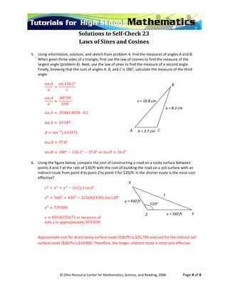  
© Ohio Resource Center for Mathematics, Science, and Reading, 2008                    Page 4 of 4 
Solutions to Self­Check 23 
Laws of Sines and Cosines 
 
5. Using information, solution, and sketch from problem 4, find the measures of angles A and B. 
When given three sides of a triangle, first use the law of cosines to find the measure of the 
largest angle (problem 4). Next, use the law of sines to find the measure of a second angle. 
Finally, knowing that the sum of angles A, B, and C is 180°, calculate the measure of the third 
angle.  
sin
 
sin 126.1°
 
 
sin . 80799
10.8
 
 
3878 · 8.2 sin . 07481
6
 
sin . 1347 
 
347  sin .61
 
m 37.8° 
 
m 180° 126.1° 37.8° or m 16.1° 
 
6. Using the figure below, compare the cost of constructing a road on a rocky surface between 
points X and Y at the rate of $30/ft with the cost of building the road on a soil surface with an 
indirect route from point X to point Z to point Y for $20/ft. Is the shorter route is the most cost 
effe ivct e? 
 
cos  
 
430 2 560 430 cos 120° 560
 
739300 
  
 
859.8255673 or measure of
side   is approximately 859.83ft 
 
Approximate cost for direct stony surface route ($30/ft) is $25,794 and cost for the indirect soil 
surface route ($20/ft) is $19,860. Therefore, the longer, indirect route is most cost effective.  
 
B 
A  C b = 3.7 cm 
c = 10.8 cm 
a = 8.2 cm 
X
120°
x = 560 ft 
y = 430 ft 
z 
YZ
 
 