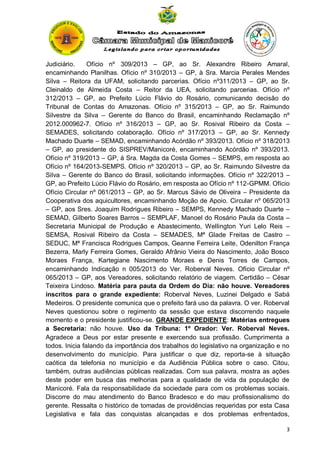 Judiciário.
Ofício nº 309/2013 – GP, ao Sr. Alexandre Ribeiro Amaral,
encaminhando Planilhas. Ofício nº 310/2013 – GP, à Sra. Marcia Perales Mendes
Silva – Reitora da UFAM, solicitando parcerias. Ofício nº311/2013 – GP, ao Sr.
Cleinaldo de Almeida Costa – Reitor da UEA, solicitando parcerias. Ofício nº
312/2013 – GP, ao Prefeito Lúcio Flávio do Rosário, comunicando decisão do
Tribunal de Contas do Amazonas. Ofício nº 315/2013 – GP, ao Sr. Raimundo
Silvestre da Silva – Gerente do Banco do Brasil, encaminhando Reclamação nº
2012.000962-7. Ofício nº 316/2013 – GP, ao Sr. Rosival Ribeiro da Costa –
SEMADES, solicitando colaboração. Ofício nº 317/2013 – GP, ao Sr. Kennedy
Machado Duarte – SEMAD, encaminhando Acórdão nº 393/2013. Ofício nº 318/2013
– GP, ao presidente do SISPREV/Manicoré, encaminhando Acórdão nº 393/2013.
Ofício nº 319/2013 – GP, à Sra. Magda da Costa Gomes – SEMPS, em resposta ao
Ofício nº 164/2013-SEMPS. Ofício nº 320/2013 – GP, ao Sr. Raimundo Silvestre da
Silva – Gerente do Banco do Brasil, solicitando informações. Ofício nº 322/2013 –
GP, ao Prefeito Lúcio Flávio do Rosário, em resposta ao Ofício nº 112-GPMM. Ofício
Ofício Circular nº 061/2013 – GP, ao Sr. Marcus Sávio de Oliveira – Presidente da
Cooperativa dos aquicultores, encaminhando Moção de Apoio. Circular nº 065/2013
– GP, aos Sres. Joaquim Rodrigues Ribeiro – SEMPS, Kennedy Machado Duarte –
SEMAD, Gilberto Soares Barros – SEMPLAF, Manoel do Rosário Paula da Costa –
Secretaria Municipal de Produção e Abastecimento, Wellington Yuri Lelo Reis –
SEMSA, Rosival Ribeiro da Costa – SEMADES, Mª Glade Freitas de Castro –
SEDUC, Mª Francisca Rodrigues Campos, Geanne Ferreira Leite, Odenilton França
Bezerra, Marly Ferreira Gomes, Geraldo Afrânio Vieira do Nascimento, João Bosco
Moraes França, Kartegiane Nascimento Moraes e Denis Torres de Campos,
encaminhando Indicação n 005/2013 do Ver. Roberval Neves. Ofício Circular nº
065/2013 – GP, aos Vereadores, solicitando relatório de viagem. Certidão – César
Teixeira Lindoso. Matéria para pauta da Ordem do Dia: não houve. Vereadores
inscritos para o grande expediente: Roberval Neves, Luzinei Delgado e Sabá
Medeiros. O presidente comunica que o prefeito fará uso da palavra. O ver. Roberval
Neves questionou sobre o regimento da sessão que estava discorrendo naquele
momento e o presidente justificou-se. GRANDE EXPEDIENTE: Matérias entregues
a Secretaria: não houve. Uso da Tribuna: 1º Orador: Ver. Roberval Neves.
Agradece a Deus por estar presente e exercendo sua profissão. Cumprimenta a
todos. Inicia falando da importância dos trabalhos do legislativo na organização e no
desenvolvimento do município. Para justificar o que diz, reporta-se à situação
caótica da telefonia no município e da Audiência Pública sobre o caso. Citou,
também, outras audiências públicas realizadas. Com sua palavra, mostra as ações
deste poder em busca das melhorias para a qualidade de vida da população de
Manicoré. Fala da responsabilidade da sociedade para com os problemas sociais.
Discorre do mau atendimento do Banco Bradesco e do mau profissionalismo do
gerente. Ressalta o histórico de tomadas de providências requeridas por esta Casa
Legislativa e fala das conquistas alcançadas e dos problemas enfrentados,
3

 