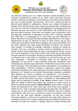 para Manicoré. Declara que o ver. Helton conquistou maiores benefícios para os
indígenas, reconhecendo os méritos do ver. Helton, mesmo este sendo do grupo
contrário, mostrando a unificação em prol de Manicoré, pois pede que haja esse foco
para que se possa alcançar mais parcerias. Afirma que a empresa já está em
Manicoré para trabalhar no asfaltamento. Discorre que o projeto da Estrada do
Atininga não foi aprovado ainda, porém, espera que seja aprovado e realizado para
o ano que vem. Informa que Manicoré foi contemplado com a construção da Orla de
Manicoré, cujo valor será, em torno de R$ 12.000.000,00 a R$ 13.000.000,00, e já
está com ordem de serviço. Outro ponto a ser tratado é que foi autorizada a Feira
para Manicoré, parabenizou a publicação da matéria sobre o Mercado, publicada
pelo Valter Filho, e a colaboração do Sr. Tanis Castro que está trabalhando na
Sepror. Reporta-se a Indicação feita pelo presidente Sabá Medeiros no que tange o
abastecimento de água em Manicoré no bairro de Santo Antonio, fala do único
projeto que foi aprovado do Santo Antonio de Matupi com recurso da FUNASA. Fala
que serão colocadas três caixas d’agua distribuídas nos bairros mais distantes.
Outra situação é a questão da educação, ampliação e reformas de escolas do
município. Fala que a prioridade é construir escola em localidades que não há
escolas. Discorre sobre programação de obras e inauguração de escolas na zona
rural. Fala do Programa Luz para Todos e Minha Casa, minha vida que são projetos
do governo federal e não municipal. Cita fato que precisa da permissão da família do
ver. Bombom para a rede elétrica do Programa Luz para todos passar por certo
local. Parabeniza a Secretaria de Promoção Social por sua eficiência de
capacitação. Diz que dia 25 a Caixa Econômica estará aqui contratando. Pede
colaboração dos vereadores para implementar o Projeto Minha Casa, Minha Vida na
sede do município. Cita comunidades que foram contempladas e comunidades que
serão contempladas. Finaliza se colocando a disposição e citando dois projetos
importantes do trabalho do Sr. Isaque Dantas que trouxe três mutirões no hospital de
Manicoré e o Dr. Jeferson com os mutirões Previdenciários. Agradece o presidente
Sabá Medeiros por manter os trabalhos com adimplência, o que favorece a
aquisição de convênios e parcerias. Convida a todos para prestigiar a inauguração
do CRAS, quando este finalizar suas obras. O presidente ver. Sabá Medeiros abre
espaço para as perguntas ao prefeito. O ver. Burrim questiona sobre o ISS da
CMM. Em relação ao Minha Casa, Minha Vida, pergunta se o Santo Antonio do
Matupi se enquadra nesse programa. Roberval Neves questiona sobre a compra do
terreno de propriedade do Sr. Israel. Quer saber como se deu essa aquisição. O
prefeito diz que o valor e o processo será passado para este poder, mas adianta que
comprou por um valor entre R$ 14.000,00 e R$ 15.000,00. Fala que o cadastro
socioeconômico feito para que as pessoas se insiram no programa minha casa
minha vida não está sendo realizado corretamente, diz que esta havendo
intervenção partidária, e lembra que as construções das casas estão próximas da
via pública, em torno de 4m, e pede providências que essa distância aumente para a
realização do projeto das ciclovias e calçadas. Quais as medidas tomadas pela
5

 
