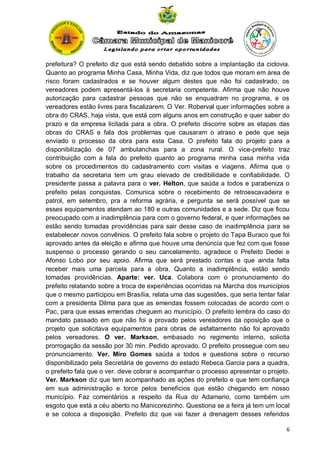 prefeitura? O prefeito diz que está sendo debatido sobre a implantação da ciclovia.
Quanto ao programa Minha Casa, Minha Vida, diz que todos que moram em área de
risco foram cadastrados e se houver algum destes que não foi cadastrado, os
vereadores podem apresentá-los à secretaria competente. Afirma que não houve
autorização para cadastrar pessoas que não se enquadram no programa, e os
vereadores estão livres para fiscalizarem. O Ver. Roberval quer informações sobre a
obra do CRAS, haja vista, que está com alguns anos em construção e quer saber do
prazo e da empresa licitada para a obra. O prefeito discorre sobre as etapas das
obras do CRAS e fala dos problemas que causaram o atraso e pede que seja
enviado o processo da obra para esta Casa. O prefeito fala do projeto para a
disponibilização de 07 ambulanchas para a zona rural. O vice-prefeito traz
contribuição com a fala do prefeito quanto ao programa minha casa minha vida
sobre os procedimentos do cadastramento com visitas e viagens. Afirma que o
trabalho da secretaria tem um grau elevado de credibilidade e confiabilidade. O
presidente passa a palavra para o ver. Helton, que saúda a todos e parabeniza o
prefeito pelas conquistas. Comunica sobre o recebimento de retroescavadeira e
patrol, em setembro, pra a reforma agrária, e pergunta se será possível que se
esses equipamentos atendam ao 180 e outras comunidades e a sede. Diz que ficou
preocupado com a inadimplência para com o governo federal, e quer informações se
estão sendo tomadas providências para sair desse caso de inadimplência para se
estabelecer novos convênios. O prefeito fala sobre o projeto do Tapa Buraco que foi
aprovado antes da eleição e afirma que houve uma denúncia que fez com que fosse
suspenso o processo gerando o seu cancelamento, agradece o Prefeito Dedei e
Afonso Lobo por seu apoio. Afirma que será prestado contas e que ainda falta
receber mais uma parcela para a obra. Quanto a inadimplência, estão sendo
tomadas providências. Aparte: ver. Uca. Colabora com o pronunciamento do
prefeito relatando sobre a troca de experiências ocorridas na Marcha dos municípios
que o mesmo participou em Brasília, relata uma das sugestões, que seria tentar falar
com a presidenta Dilma para que as emendas fossem colocadas de acordo com o
Pac, para que essas emendas cheguem ao município. O prefeito lembra do caso do
mandato passado em que não foi a provado pelos vereadores da oposição que o
projeto que solicitava equipamentos para obras de asfaltamento não foi aprovado
pelos vereadores. O ver. Markson, embasado no regimento interno, solicita
prorrogação da sessão por 30 min. Pedido aprovado. O prefeito prossegue com seu
pronunciamento. Ver. Miro Gomes saúda a todos e questiona sobre o recurso
disponibilizado pela Secretária de governo do estado Rebeca Garcia para a quadra,
o prefeito fala que o ver. deve cobrar e acompanhar o processo apresentar o projeto.
Ver. Markson diz que tem acompanhado as ações do prefeito e que tem confiança
em sua administração e torce pelos benefícios que estão chegando em nosso
município. Faz comentários a respeito da Rua do Adamario, como também um
esgoto que está a céu aberto no Manicorezinho. Questiona se a feira já tem um local
e se coloca a disposição. Prefeito diz que vai fazer a drenagem desses referidos
6

 