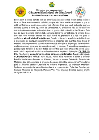 becos com a contra partida com as empresas para que estas façam estes e que o
local da feira ainda não está definido porque não sabe ainda a metragem e que já
está verificando e assim que estiver vai informar. Fala que será debatido sobre a
decisão quanto à feira aqui com os vereadores. O presidente fala da questão do
aumento dos vereadores e do subsídio e do quadro de funcionários da Câmara. Fala
que ao ouvir o prefeito falar do ISS, pergunta como vai ser cobrado. O prefeito disse
que eles vão receber através de nota tirada na prefeitura e o ISS vai para a
prefeitura. Vice- Prefeito Paulo Sergio. Conclui colocando a prefeitura de Manicoré
a disposição de qualquer questionamento e a presença aos eventos desta Casa. O
Prefeito conclui pedindo a colaboração de todos e se põe a disposição para maiores
esclarecimentos, agradece ao presidente pelo o espaço. O presidente agradece a
participação de todos e diz que todos os convites que estão chegando a esta Casa
estão sendo repassados a todos os interessados e se põe a disposição. ORDEM DO
DIA: Não houve. Vereadores inscritos para as considerações finais: não houve.
CONSIDERAÇÕES FINAIS: não houve. Nada mais havendo a tratar o Senhor
Presidente da Mesa Diretora da Câmara, Vereador Manuel Sebastião Pimentel de
Medeiros deu por encerrada a presente Sessão e convidou os senhores Vereadores
para a próxima Sessão Ordinária no horário regimental. Eu Markson Machado
Barbosa, secretário da Mesa Diretora lavrei a presente Ata. Sala das Sessões da
Câmara Municipal de Manicoré, Plenário Ver. Prof. Emanuel Colares Duarte, em 05
de agosto de 2013.

7

 